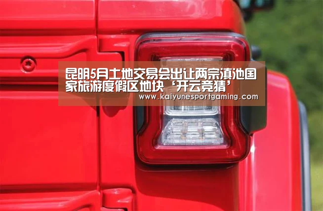 昆明5月土地交易会出让两宗滇池国家旅游度假区地块‘开云竞猜’(图2) 昆明5月土地交易会出让两宗滇池国家旅游度假区地块‘开云竞猜’(图2)