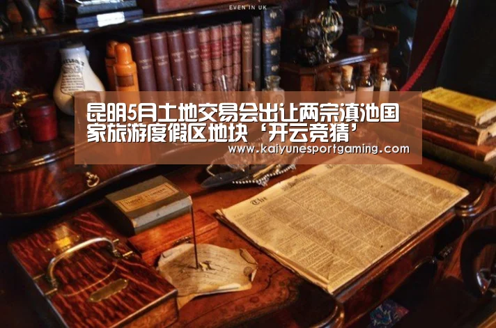昆明5月土地交易会出让两宗滇池国家旅游度假区地块‘开云竞猜’(图1) 开云官方