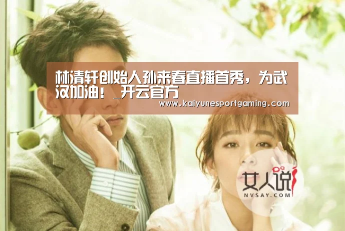 林清轩创始人孙来春直播首秀,为武汉加油!_开云官方(图3) 开云体育